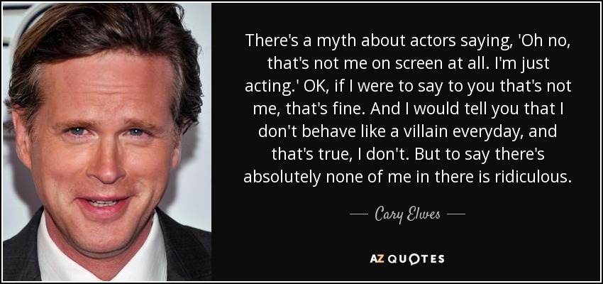 There's a myth about actors saying, 'Oh no, that's not me on screen at all. I'm just acting.' OK, if I were to say to you that's not me, that's fine. And I would tell you that I don't behave like a villain everyday, and that's true, I don't. But to say there's absolutely none of me in there is ridiculous. - Cary Elwes