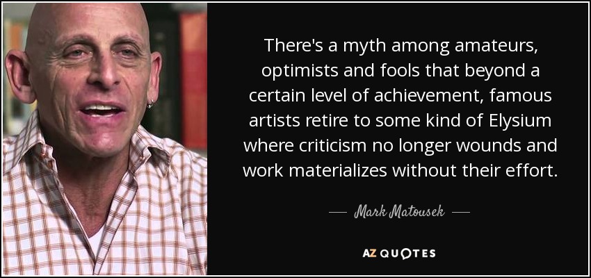 There's a myth among amateurs, optimists and fools that beyond a certain level of achievement, famous artists retire to some kind of Elysium where criticism no longer wounds and work materializes without their effort. - Mark Matousek