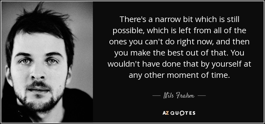 There's a narrow bit which is still possible, which is left from all of the ones you can't do right now, and then you make the best out of that. You wouldn't have done that by yourself at any other moment of time. - Nils Frahm
