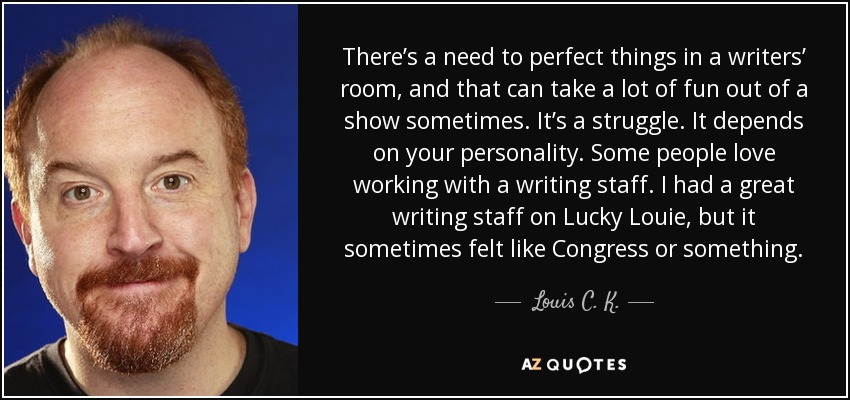 There’s a need to perfect things in a writers’ room, and that can take a lot of fun out of a show sometimes. It’s a struggle. It depends on your personality. Some people love working with a writing staff. I had a great writing staff on Lucky Louie, but it sometimes felt like Congress or something. - Louis C. K.