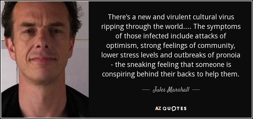 There's a new and virulent cultural virus ripping through the world. . . . The symptoms of those infected include attacks of optimism, strong feelings of community, lower stress levels and outbreaks of pronoia - the sneaking feeling that someone is conspiring behind their backs to help them. - Jules Marshall