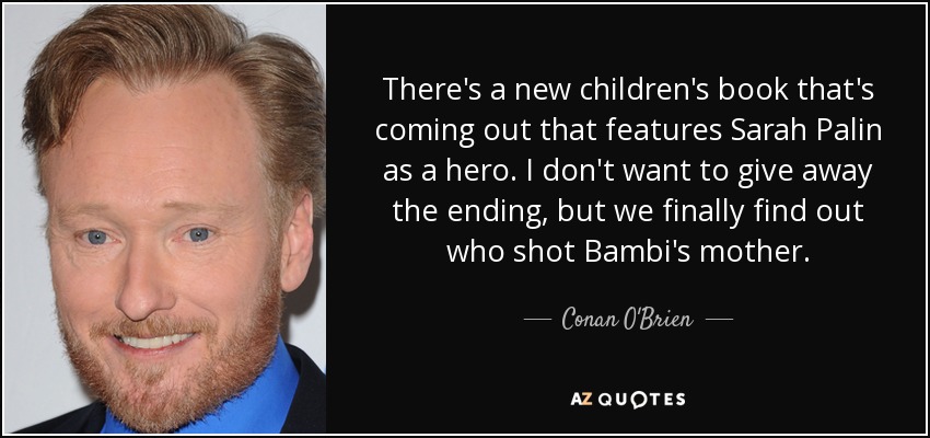 There's a new children's book that's coming out that features Sarah Palin as a hero. I don't want to give away the ending, but we finally find out who shot Bambi's mother. - Conan O'Brien