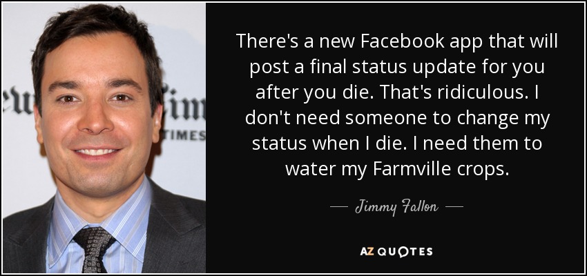 There's a new Facebook app that will post a final status update for you after you die. That's ridiculous. I don't need someone to change my status when I die. I need them to water my Farmville crops. - Jimmy Fallon