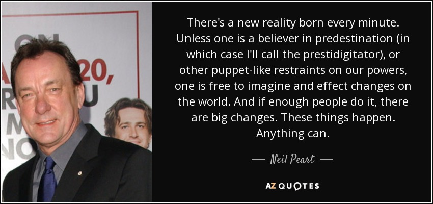 There's a new reality born every minute. Unless one is a believer in predestination (in which case I'll call the prestidigitator), or other puppet-like restraints on our powers, one is free to imagine and effect changes on the world. And if enough people do it, there are big changes. These things happen. Anything can. - Neil Peart