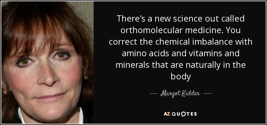 There's a new science out called orthomolecular medicine. You correct the chemical imbalance with amino acids and vitamins and minerals that are naturally in the body - Margot Kidder