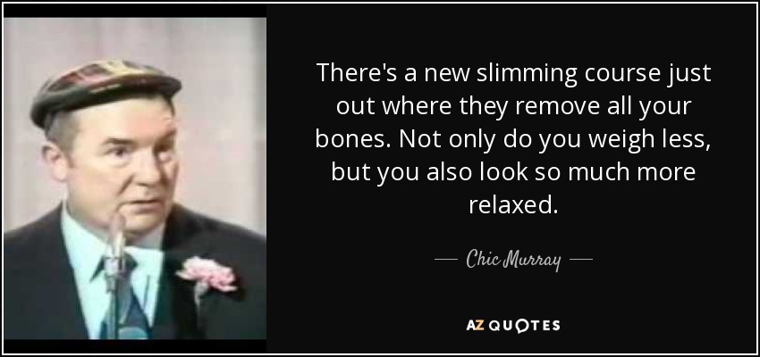 There's a new slimming course just out where they remove all your bones. Not only do you weigh less, but you also look so much more relaxed. - Chic Murray