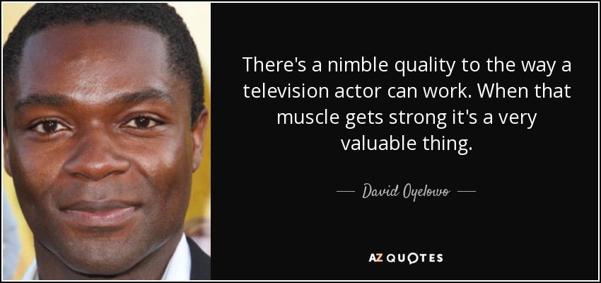 There's a nimble quality to the way a television actor can work. When that muscle gets strong it's a very valuable thing. - David Oyelowo