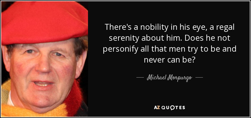 There's a nobility in his eye, a regal serenity about him. Does he not personify all that men try to be and never can be? - Michael Morpurgo