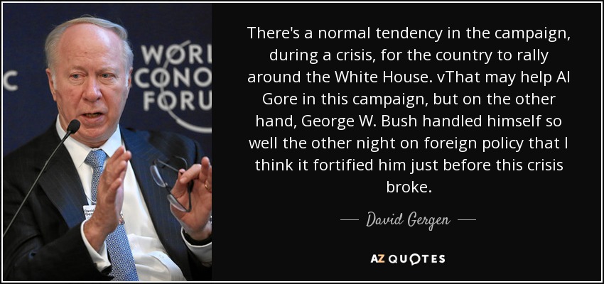 There's a normal tendency in the campaign, during a crisis, for the country to rally around the White House. vThat may help Al Gore in this campaign, but on the other hand, George W. Bush handled himself so well the other night on foreign policy that I think it fortified him just before this crisis broke. - David Gergen
