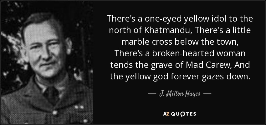 There's a one-eyed yellow idol to the north of Khatmandu, There's a little marble cross below the town, There's a broken-hearted woman tends the grave of Mad Carew, And the yellow god forever gazes down. - J. Milton Hayes