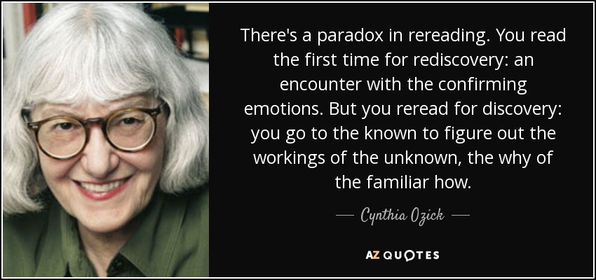 There's a paradox in rereading. You read the first time for rediscovery: an encounter with the confirming emotions. But you reread for discovery: you go to the known to figure out the workings of the unknown, the why of the familiar how. - Cynthia Ozick
