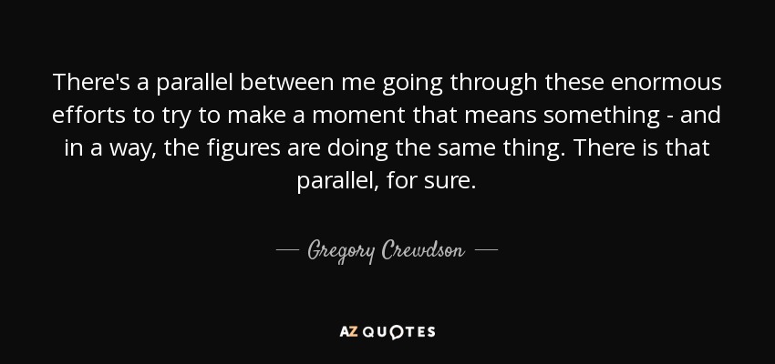 There's a parallel between me going through these enormous efforts to try to make a moment that means something - and in a way, the figures are doing the same thing. There is that parallel, for sure. - Gregory Crewdson