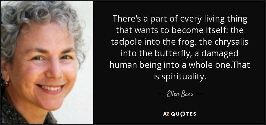 There's a part of every living thing that wants to become itself: the tadpole into the frog, the chrysalis into the butterfly, a damaged human being into a whole one.That is spirituality. - Ellen Bass