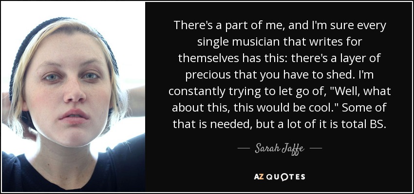 There's a part of me, and I'm sure every single musician that writes for themselves has this: there's a layer of precious that you have to shed. I'm constantly trying to let go of, 