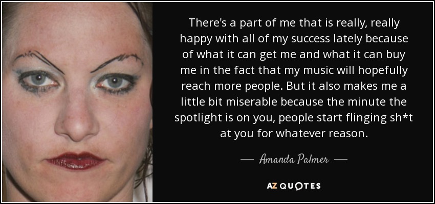 There's a part of me that is really, really happy with all of my success lately because of what it can get me and what it can buy me in the fact that my music will hopefully reach more people. But it also makes me a little bit miserable because the minute the spotlight is on you, people start flinging sh*t at you for whatever reason. - Amanda Palmer