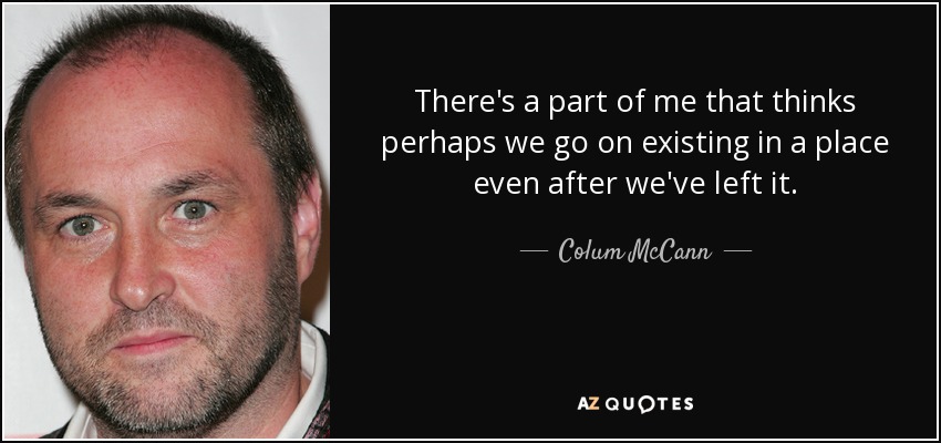 There's a part of me that thinks perhaps we go on existing in a place even after we've left it. - Colum McCann