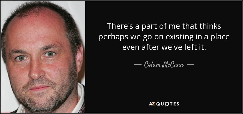 There's a part of me that thinks perhaps we go on existing in a place even after we've left it. - Colum McCann
