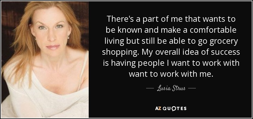 There's a part of me that wants to be known and make a comfortable living but still be able to go grocery shopping. My overall idea of success is having people I want to work with want to work with me. - Lusia Strus