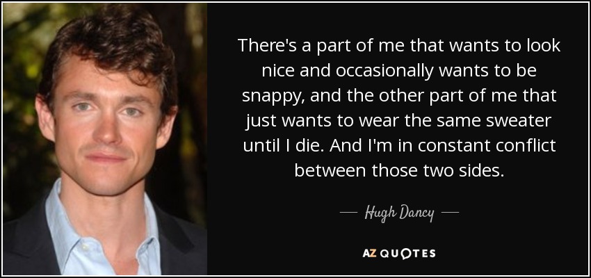 There's a part of me that wants to look nice and occasionally wants to be snappy, and the other part of me that just wants to wear the same sweater until I die. And I'm in constant conflict between those two sides. - Hugh Dancy