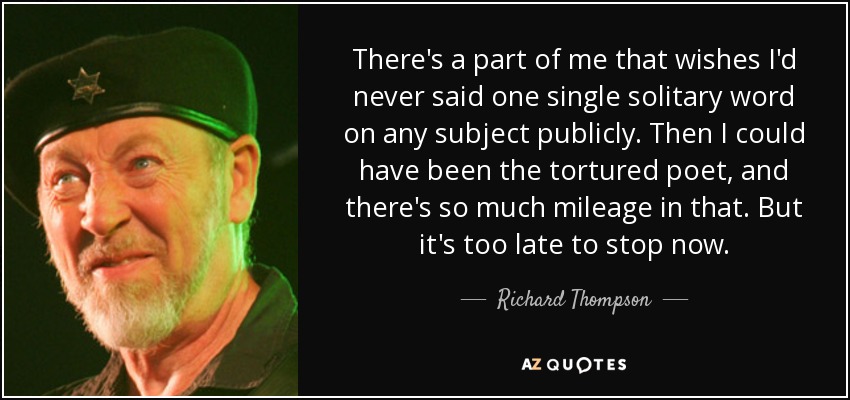 There's a part of me that wishes I'd never said one single solitary word on any subject publicly. Then I could have been the tortured poet, and there's so much mileage in that. But it's too late to stop now. - Richard Thompson