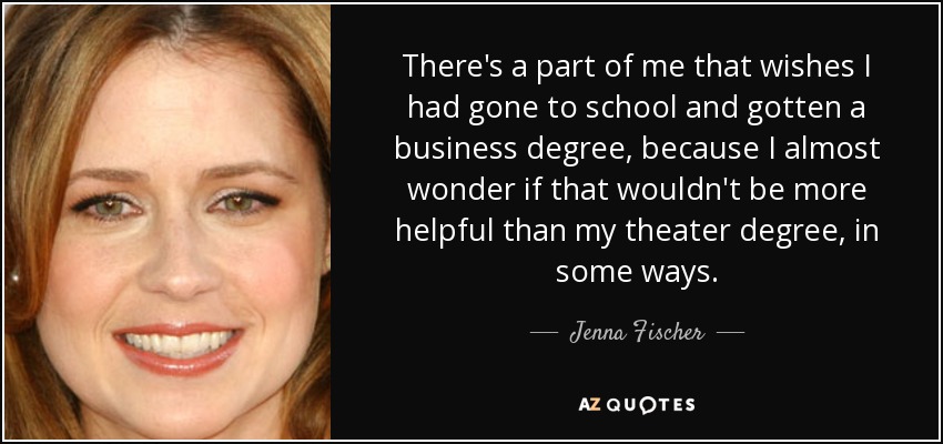 There's a part of me that wishes I had gone to school and gotten a business degree, because I almost wonder if that wouldn't be more helpful than my theater degree, in some ways. - Jenna Fischer