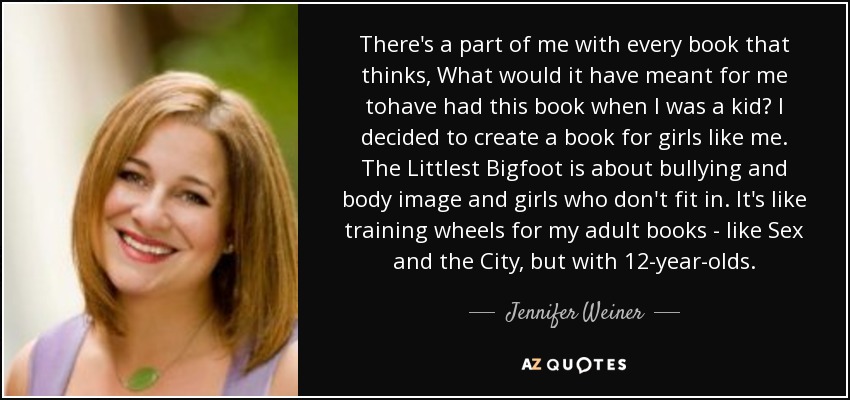There's a part of me with every book that thinks, What would it have meant for me tohave had this book when I was a kid? I decided to create a book for girls like me. The Littlest Bigfoot is about bullying and body image and girls who don't fit in. It's like training wheels for my adult books - like Sex and the City, but with 12-year-olds. - Jennifer Weiner