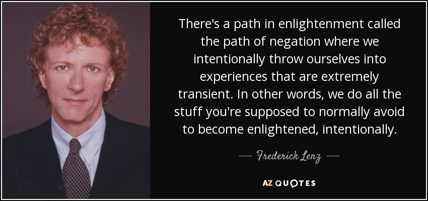 There's a path in enlightenment called the path of negation where we intentionally throw ourselves into experiences that are extremely transient. In other words, we do all the stuff you're supposed to normally avoid to become enlightened, intentionally. - Frederick Lenz