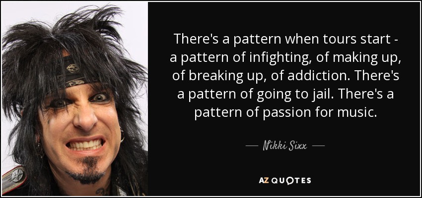 There's a pattern when tours start - a pattern of infighting, of making up, of breaking up, of addiction. There's a pattern of going to jail. There's a pattern of passion for music. - Nikki Sixx