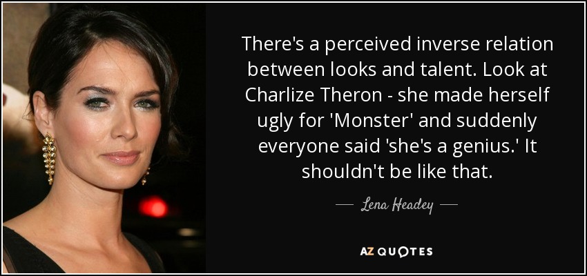 There's a perceived inverse relation between looks and talent. Look at Charlize Theron - she made herself ugly for 'Monster' and suddenly everyone said 'she's a genius.' It shouldn't be like that. - Lena Headey