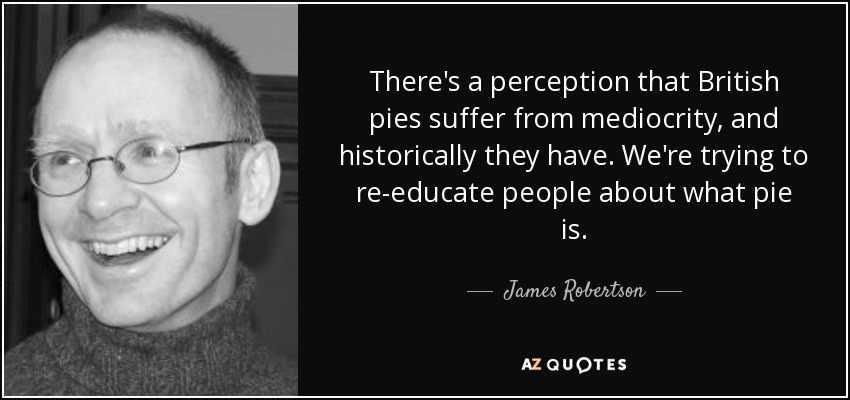 There's a perception that British pies suffer from mediocrity, and historically they have. We're trying to re-educate people about what pie is. - James Robertson