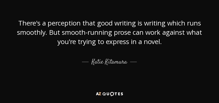 There's a perception that good writing is writing which runs smoothly. But smooth-running prose can work against what you're trying to express in a novel. - Katie Kitamura