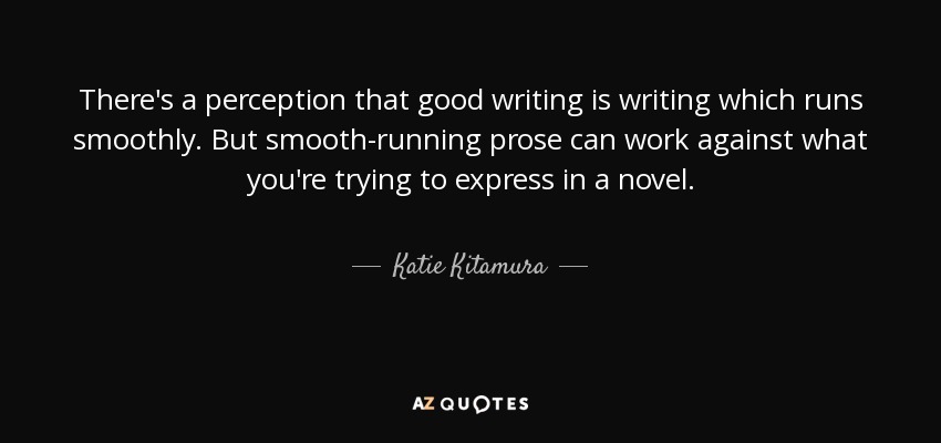 There's a perception that good writing is writing which runs smoothly. But smooth-running prose can work against what you're trying to express in a novel. - Katie Kitamura