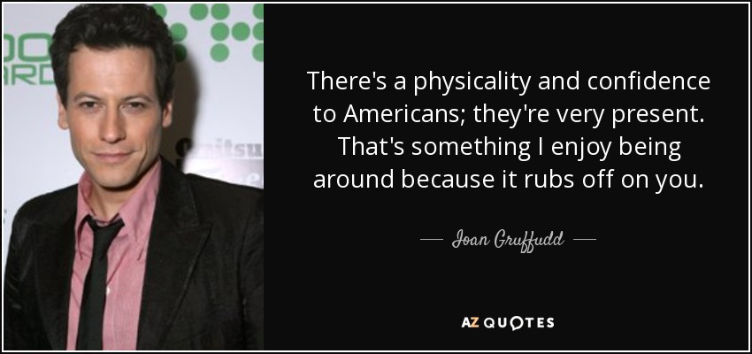There's a physicality and confidence to Americans; they're very present. That's something I enjoy being around because it rubs off on you. - Ioan Gruffudd