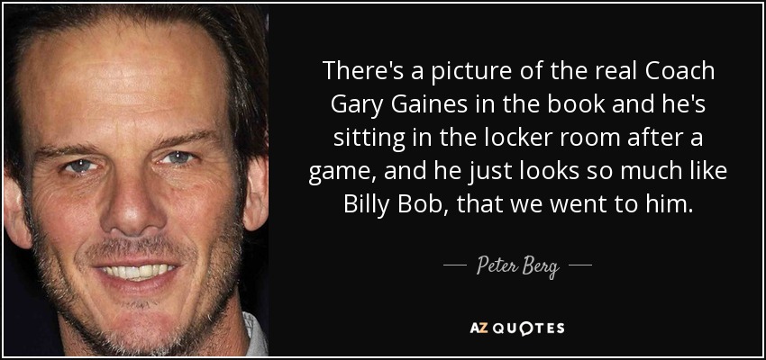 There's a picture of the real Coach Gary Gaines in the book and he's sitting in the locker room after a game, and he just looks so much like Billy Bob, that we went to him. - Peter Berg