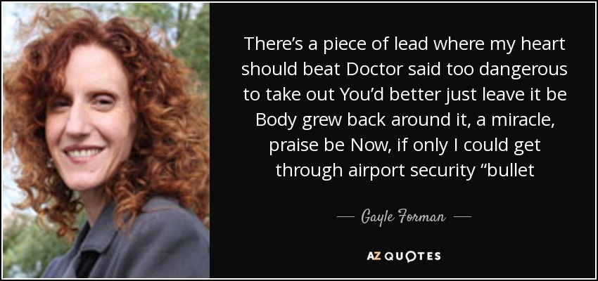 There’s a piece of lead where my heart should beat Doctor said too dangerous to take out You’d better just leave it be Body grew back around it, a miracle, praise be Now, if only I could get through airport security “bullet - Gayle Forman