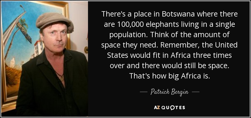 There's a place in Botswana where there are 100,000 elephants living in a single population. Think of the amount of space they need. Remember, the United States would fit in Africa three times over and there would still be space. That's how big Africa is. - Patrick Bergin