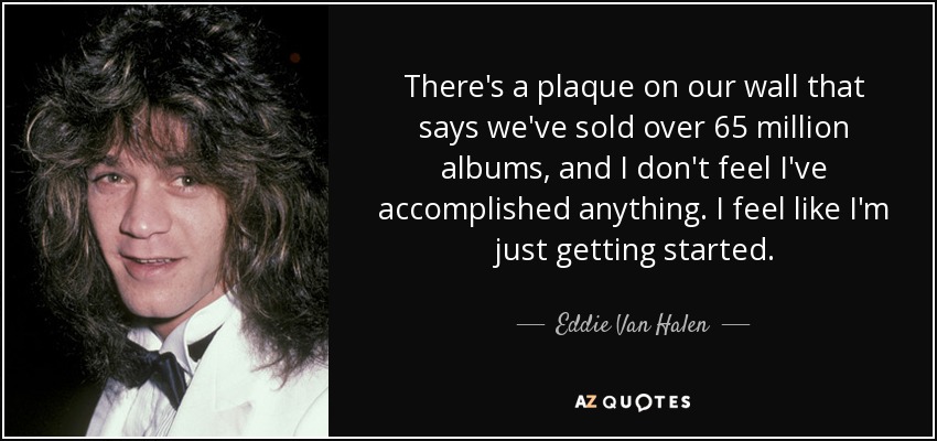 There's a plaque on our wall that says we've sold over 65 million albums, and I don't feel I've accomplished anything. I feel like I'm just getting started. - Eddie Van Halen