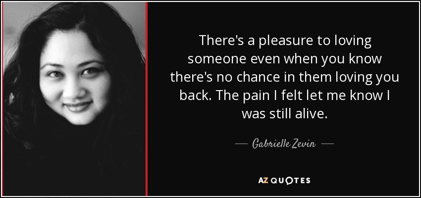 There's a pleasure to loving someone even when you know there's no chance in them loving you back. The pain I felt let me know I was still alive. - Gabrielle Zevin