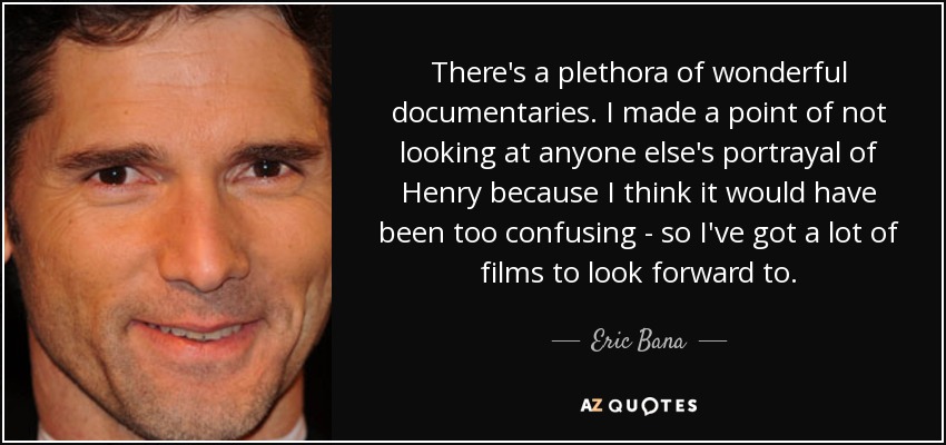 There's a plethora of wonderful documentaries. I made a point of not looking at anyone else's portrayal of Henry because I think it would have been too confusing - so I've got a lot of films to look forward to. - Eric Bana