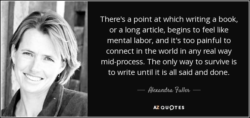 There's a point at which writing a book, or a long article, begins to feel like mental labor, and it's too painful to connect in the world in any real way mid-process. The only way to survive is to write until it is all said and done. - Alexandra Fuller