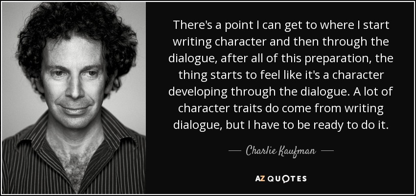 There's a point I can get to where I start writing character and then through the dialogue, after all of this preparation, the thing starts to feel like it's a character developing through the dialogue. A lot of character traits do come from writing dialogue, but I have to be ready to do it. - Charlie Kaufman