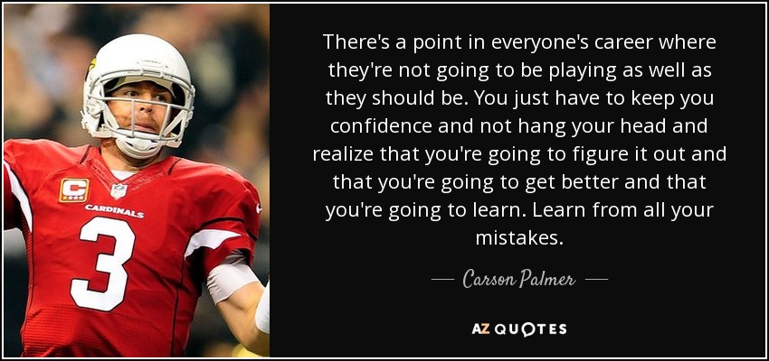 There's a point in everyone's career where they're not going to be playing as well as they should be. You just have to keep you confidence and not hang your head and realize that you're going to figure it out and that you're going to get better and that you're going to learn. Learn from all your mistakes. - Carson Palmer