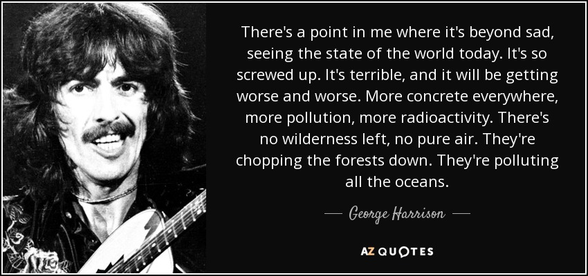 There's a point in me where it's beyond sad, seeing the state of the world today. It's so screwed up. It's terrible, and it will be getting worse and worse. More concrete everywhere, more pollution, more radioactivity. There's no wilderness left, no pure air. They're chopping the forests down. They're polluting all the oceans. - George Harrison