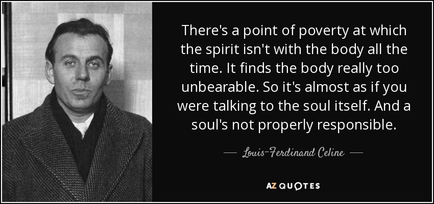 There's a point of poverty at which the spirit isn't with the body all the time. It finds the body really too unbearable. So it's almost as if you were talking to the soul itself. And a soul's not properly responsible. - Louis-Ferdinand Celine