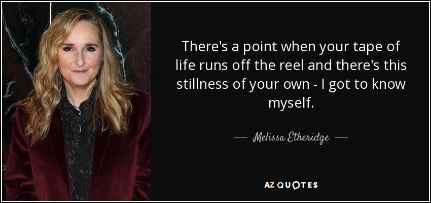 There's a point when your tape of life runs off the reel and there's this stillness of your own - I got to know myself. - Melissa Etheridge