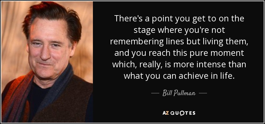 There's a point you get to on the stage where you're not remembering lines but living them, and you reach this pure moment which, really, is more intense than what you can achieve in life. - Bill Pullman