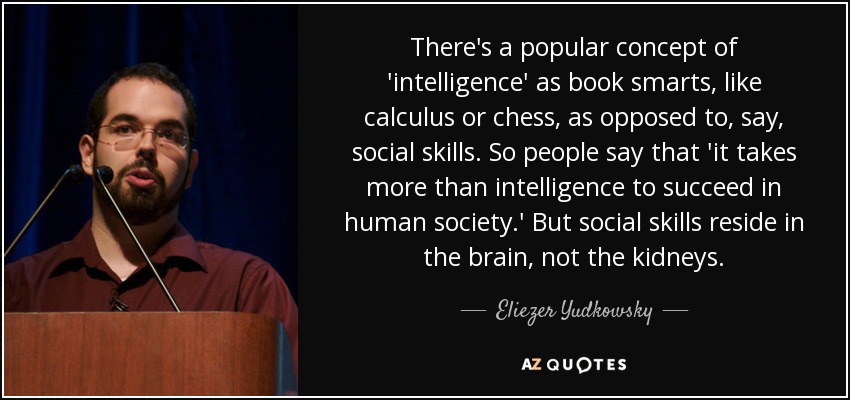 There's a popular concept of 'intelligence' as book smarts, like calculus or chess, as opposed to, say, social skills. So people say that 'it takes more than intelligence to succeed in human society.' But social skills reside in the brain, not the kidneys. - Eliezer Yudkowsky
