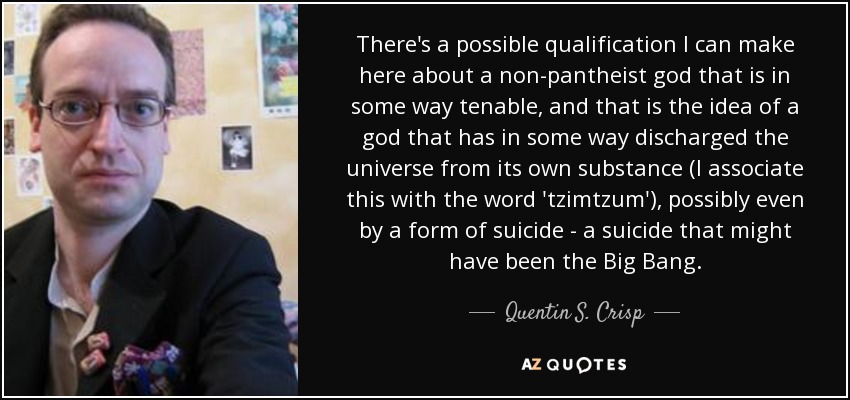 There's a possible qualification I can make here about a non-pantheist god that is in some way tenable, and that is the idea of a god that has in some way discharged the universe from its own substance (I associate this with the word 'tzimtzum'), possibly even by a form of suicide - a suicide that might have been the Big Bang. - Quentin S. Crisp