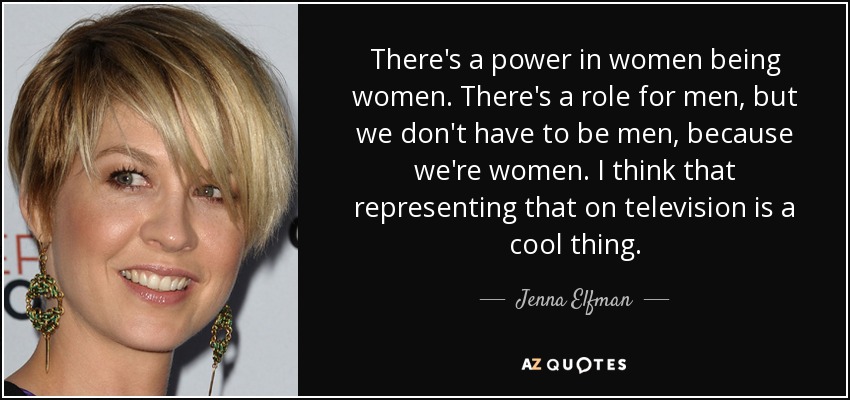 There's a power in women being women. There's a role for men, but we don't have to be men, because we're women. I think that representing that on television is a cool thing. - Jenna Elfman