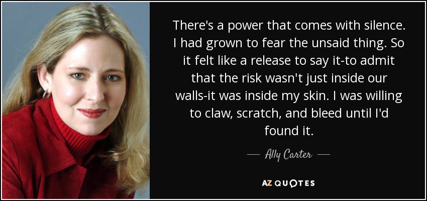 There's a power that comes with silence. I had grown to fear the unsaid thing. So it felt like a release to say it-to admit that the risk wasn't just inside our walls-it was inside my skin. I was willing to claw, scratch, and bleed until I'd found it. - Ally Carter